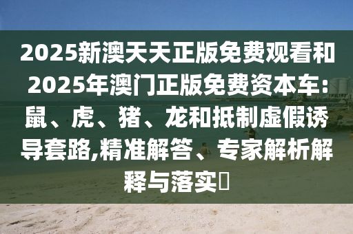 2025新澳天天正版免費(fèi)觀看和2025年澳門正版免費(fèi)資本車:鼠、虎、豬、龍和抵制虛假誘導(dǎo)套路,精準(zhǔn)解答、專家解析解釋與落實(shí)?