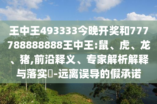 王中王493333今晚開獎和777788888888王中王:鼠、虎、龍、豬,前沿釋義、專家解析解釋與落實?-遠(yuǎn)離誤導(dǎo)的假承諾