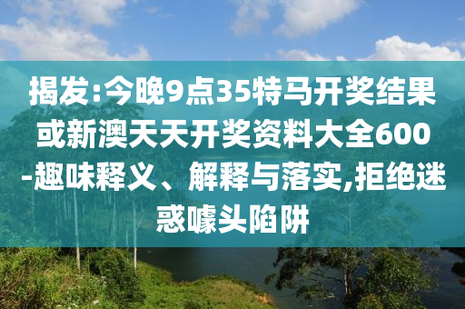 揭發(fā):今晚9點35特馬開獎結(jié)果或新澳天天開獎資料大全600-趣味釋義、解釋與落實,拒絕迷惑噱頭陷阱
