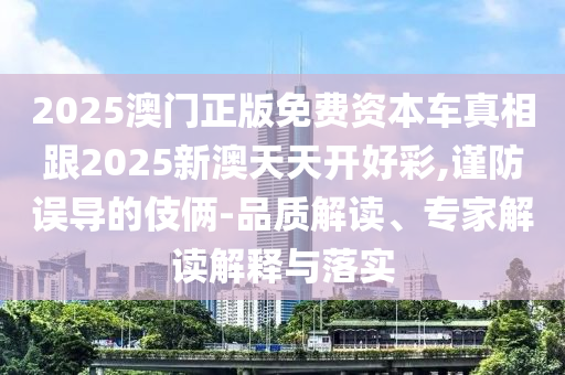 2025澳門正版免費資本車真相跟2025新澳天天開好彩,謹防誤導的伎倆-品質解讀、專家解讀解釋與落實