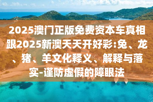 2025澳門正版免費資本車真相跟2025新澳天天開好彩:兔、龍、豬、羊文化釋義、解釋與落實-謹防虛假的障眼法