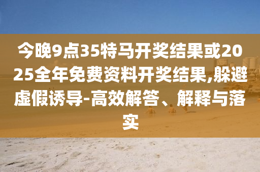 今晚9點35特馬開獎結果或2025全年免費資料開獎結果,躲避虛假誘導-高效解答、解釋與落實