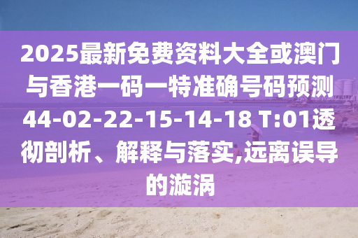 2025最新免費(fèi)資料大全或澳門(mén)與香港一碼一特準(zhǔn)確號(hào)碼預(yù)測(cè)44-02-22-15-14-18 T:01透徹剖析、解釋與落實(shí),遠(yuǎn)離誤導(dǎo)的漩渦