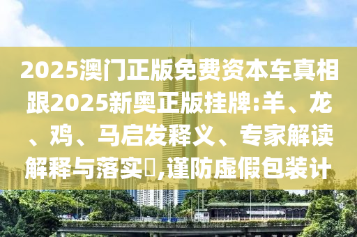 2025澳門正版免費(fèi)資本車真相跟2025新奧正版掛牌:羊、龍、雞、馬啟發(fā)釋義、專家解讀解釋與落實(shí)?,謹(jǐn)防虛假包裝計(jì)