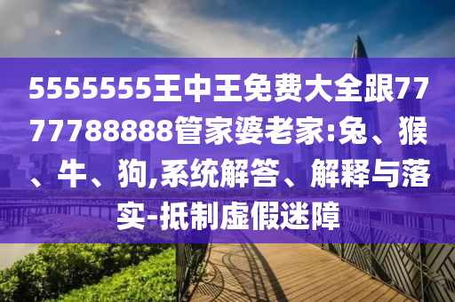 5555555王中王免費大全跟7777788888管家婆老家:兔、猴、牛、狗,系統(tǒng)解答、解釋與落實-抵制虛假迷障