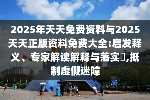 2025年天天免費資料與2025天天正版資料免費大全:啟發(fā)釋義、專家解讀解釋與落實?,抵制虛假迷障