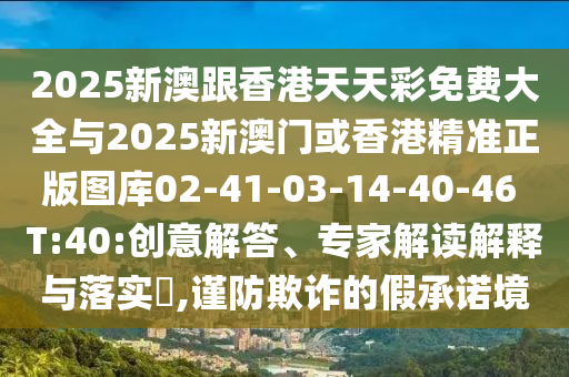 2025新澳跟香港天天彩免費大全與2025新澳門或香港精準正版圖庫02-41-03-14-40-46 T:40:創(chuàng)意解答、專家解讀解釋與落實?,謹防欺詐的假承諾境