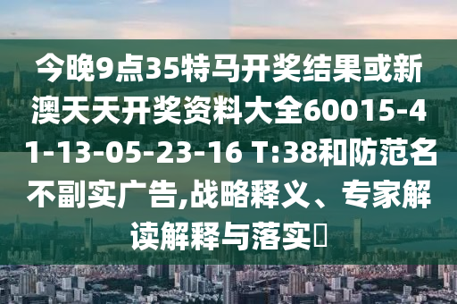 今晚9點35特馬開獎結(jié)果或新澳天天開獎資料大全60015-41-13-05-23-16 T:38和防范名不副實廣告,戰(zhàn)略釋義、專家解讀解釋與落實?